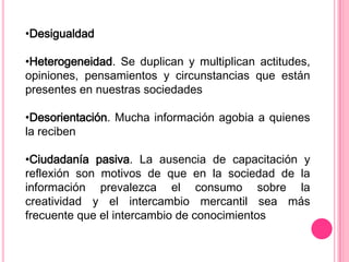 •Desigualdad

•Heterogeneidad. Se duplican y multiplican actitudes,
opiniones, pensamientos y circunstancias que están
presentes en nuestras sociedades

•Desorientación. Mucha información agobia a quienes
la reciben

•Ciudadanía pasiva. La ausencia de capacitación y
reflexión son motivos de que en la sociedad de la
información prevalezca el consumo sobre la
creatividad y el intercambio mercantil sea más
frecuente que el intercambio de conocimientos
 