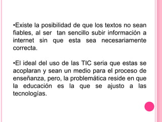 •Existe la posibilidad de que los textos no sean
fiables, al ser tan sencillo subir información a
internet sin que esta sea necesariamente
correcta.

•El ideal del uso de las TIC seria que estas se
acoplaran y sean un medio para el proceso de
enseñanza, pero, la problemática reside en que
la educación es la que se ajusto a las
tecnologías.
 