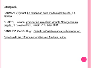 Bibliografía.

BAUMAN, Zygmunt. La educación en la modernidad liquida. Ed.
Gedisa

CHAIRO , Luciana. ¿Educar en la realidad virtual? Navegando sin
brújula. El Psicoanalítico, boletín nº 6. Julio 2011

SANCHEZ, Gudiño Hugo. Globalización informativa y cibersociedad.

Desafíos de las reformas educativas en América Latina.
 