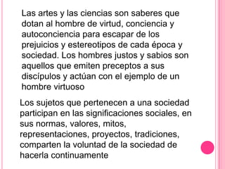 Las artes y las ciencias son saberes que
dotan al hombre de virtud, conciencia y
autoconciencia para escapar de los
prejuicios y estereotipos de cada época y
sociedad. Los hombres justos y sabios son
aquellos que emiten preceptos a sus
discípulos y actúan con el ejemplo de un
hombre virtuoso
Los sujetos que pertenecen a una sociedad
participan en las significaciones sociales, en
sus normas, valores, mitos,
representaciones, proyectos, tradiciones,
comparten la voluntad de la sociedad de
hacerla continuamente
 