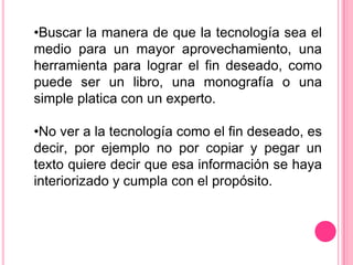 •Buscar la manera de que la tecnología sea el
medio para un mayor aprovechamiento, una
herramienta para lograr el fin deseado, como
puede ser un libro, una monografía o una
simple platica con un experto.

•No ver a la tecnología como el fin deseado, es
decir, por ejemplo no por copiar y pegar un
texto quiere decir que esa información se haya
interiorizado y cumpla con el propósito.
 