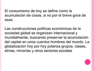 El consumismo de hoy se define como la
acumulación de cosas, si no por el breve goce de
esas.

Las construcciones políticas económicas de la
sociedad global se organizan internacional y
mundialmente, buscando preservar la acumulación
del capital en unos cuantos hombres del mundo. La
globalización hoy por hoy polariza grupos, clases,
etnias, minorías y otros sectores sociales
 