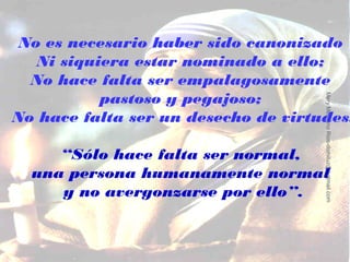 No es necesario haber sido canonizado
   Ni siquiera estar nominado a ello;
  No hace falta ser empalagosamente
           pastoso y pegajoso;




                                     Mery Medrano Rios-domiluz@hotmail.com
No hace falta ser un desecho de virtudes.

     “Sólo hace falta ser normal,
  una persona humanamente normal
     y no avergonzarse por ello”.
 