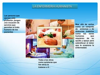 LA ENFERMERIA HUMANISTA


Las persona que
ejerzan esta
profesión ,tengan
una vocación de
servicio que                                  Mas allá de verlos
permitan el trato                             como un conjunto
humano de los                                 de sintomas y de
pacientes                                     dolencias ,tratarlos
                                              como los seres
                                              humanos         que
                                              requieren de su
                                              ayuda y apoyo para
                                              sobrellevar el dolor
                                              que le ocasiona la
                                              enfermedad.




                       Trata a los otros
                       como quisieras que
                       los otros te
                       trataran a ti .
 