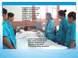 Humildad la persona que
cuida es sinceramente
humilde cuando se
dispone a aprender mas
sobre el otro y sobre si
mismo ,y sobre todo
aquello en el cuidado
comprende




        Existe la esperanza de que el
        otro crezca a través de mi
        cuidado. Donde no hay
        posibilidad de nuevo
        crecimiento habrá desespero
 