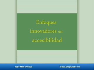 Enfoques 
innovadores en 
accesibilidad 
José María Olayo olayo.blogspot.com 
 
