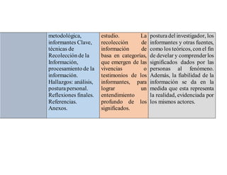 metodológica,
informantes Clave,
técnicas de
Recolección de la
Información,
procesamiento de la
información.
Hallazgos: análisis,
posturapersonal.
Reflexiones finales.
Referencias.
Anexos.
estudio. La
recolección de
información de
basa en categorías,
que emergen de las
vivencias o
testimonios de los
informantes, para
lograr un
entendimiento
profundo de los
significados.
posturadel investigador, los
informantes y otras fuentes,
como los teóricos, con el fin
de develar y comprenderlos
significados dados por las
personas al fenómeno.
Además, la fiabilidad de la
información se da en la
medida que esta representa
la realidad, evidenciada por
los mismos actores.
 