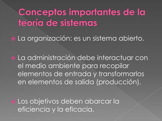    La organización: es un sistema abierto.

   La administración debe interactuar con
    el medio ambiente para recopilar
    elementos de entrada y transformarlos
    en elementos de salida (producción).

   Los objetivos deben abarcar la
    eficiencia y la eficacia.
 