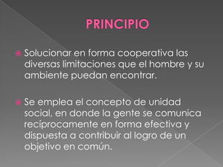   Solucionar en forma cooperativa las
    diversas limitaciones que el hombre y su
    ambiente puedan encontrar.

   Se emplea el concepto de unidad
    social, en donde la gente se comunica
    recíprocamente en forma efectiva y
    dispuesta a contribuir al logro de un
    objetivo en común.
 