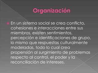    En un sistema social se crea conflicto,
    cohesiones e interacciones entre sus
    miembros, existen sentimientos,
    percepción e identificaciones de grupo,
    lo mismo que respuestas culturalmente
    modeladas, todo lo cual crea
    propensión al surgimiento de problemas
    respecto al control, el poder y la
    reconciliación de intereses.
 