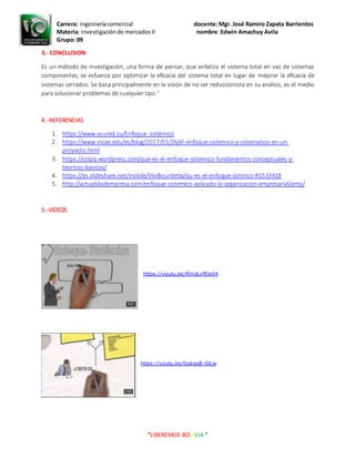 Carrera: ingenieríacomercial docente:Mgr. José Ramiro Zapata Barrientos
Materia: investigaciónde mercadosII nombre:Edwin Amachuy Avila
Grupo: 09
“LIBEREMOS BOLIVIA “
3.- CONCLUSION
Es un método de investigación, una forma de pensar, que enfatiza el sistema total en vez de sistemas
componentes, se esfuerza por optimizar la eficacia del sistema total en lugar de mejorar la eficacia de
sistemas cerrados. Se basa principalmente en la visión de no ser reduccionista en su análisis, es el medio
para solucionar problemas de cualquier tipo.5
4.-REFERENCIAS
1. https://www.ecured.cu/Enfoque_sistémico
2. https://www.incae.edu/es/blog/2017/01/26/el-enfoque-sistemico-y-sistematico-en-un-
proyecto.html
3. https://cctpq.wordpress.com/que-es-el-enfoque-sistemico-fundamentos-conceptuales-y-
teoricos-basicos/
4. https://es.slideshare.net/mobile/ViviBourdetta/qu-es-el-enfoque-sistmico-81533418
5. http://actualidadempresa.com/enfoque-sistemico-aplicado-la-organizacion-empresarial/amp/
5.-VIDEOS
https://youtu.be/RmdLvfEie04
https://youtu.be/GgkqsB-GlLw
 