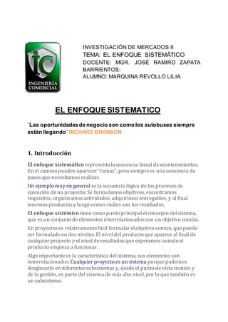 INVESTIGACIÓN DE MERCADOS II
TEMA: EL ENFOQUE SISTEMÁTICO
DOCENTE: MGR. JOSÉ RAMIRO ZAPATA
BARRIENTOS:
ALUMNO: MARQUINA REVOLLO LILIA
EL ENFOQUESISTEMATICO
¨Las oportunidadesde negocio son como los autobuses siempre
están llegando¨ RICHARD BRANSON
1. Introducción
El enfoque sistemático representalasecuencia lineal deacontecimientos.
En el camino pueden aparecer “ramas”, pero siemprees unasecuencia de
pasos quenecesitamos realizar.
Un ejemplo muy en general es la secuencia lógica de los procesosde
ejecución deun proyecto: Se formulamosobjetivos, encontramos
requisitos, organizamosactividades, adquirimosentregables, y al final
tenemos productosy luego vemoscuáles son los resultados.
El enfoque sistémico tienecomo punto principalelconcepto delsistema,
que es un conjunto deelementos interrelacionadoscon un objetivo común.
En proyectoses relativamentefácil formular elobjetivo común, quepuede
ser formulado en dosniveles: El niveldel producto queaparece al final de
cualquier proyecto y el nivel deresultadosque esperamoscuando el
producto empiezaa funcionar.
Algo importantees la característica del sistema, sus elementos son
interrelacionados. Cualquier proyecto es un sistema porquepodemos
desglosarlo en diferentessubsistemas y, desdeel punto devista técnico y
de la gestión, es parte del sistema de más alto nivel, por lo que también es
un subsistema.
 