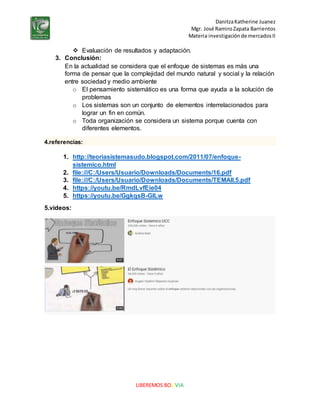 DanitzaKatherine Juanez
Mgr. José RamiroZapata Barrientos
Materia investigaciónde mercadosII
LIBEREMOS BOLIVIA
 Evaluación de resultados y adaptación.
3. Conclusión:
En la actualidad se considera que el enfoque de sistemas es más una
forma de pensar que la complejidad del mundo natural y social y la relación
entre sociedad y medio ambiente
o El pensamiento sistemático es una forma que ayuda a la solución de
problemas
o Los sistemas son un conjunto de elementos interrelacionados para
lograr un fin en común.
o Toda organización se considera un sistema porque cuenta con
diferentes elementos.
4.referencias:
1. http://teoriasistemasudo.blogspot.com/2011/07/enfoque-
sistemico.html
2. file:///C:/Users/Usuario/Downloads/Documents/16.pdf
3. file:///C:/Users/Usuario/Downloads/Documents/TEMAII.5.pdf
4. https://youtu.be/RmdLvfEie04
5. https://youtu.be/GgkqsB-GlLw
5.videos:
 