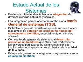 Estado Actual de los
           Sistemas
• Existe una nítida tendencia hacia la integración de
  diversas ciencias naturales y sociales.
• Esa integración parece orientarse rumbo a una teoría
  General de sistemas (TGS).
• Dicha teoría general de sistemas puede ser una manera
  más amplia de estudiar los campos no-físicos del
  conocimiento científico, especialmente en ciencias
  sociales.
• Con esa teoría general de sistemas, al desarrollar
  principios unificadores que atraviesan verticalmente
  los universos particulares de las diversas ciencias
  involucradas, nos aproximamos al objetivo de la unidad
  de la ciencia.
• Esto puede generar una integración muy necesaria en la
  educación científica.
 