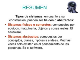 RESUMEN
       Tipos de sistemas, en cuanto a su
   constitución, pueden ser físicos o abstractos:
• Sistemas físicos o concretos: compuestos por
  equipos, maquinaria, objetos y cosas reales. El
  hardware.
• Sistemas abstractos: compuestos por
  conceptos, planes, hipótesis e ideas. Muchas
  veces solo existen en el pensamiento de las
  personas. Es el software.
 