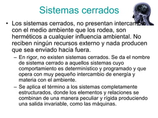 Sistemas cerrados
• Los sistemas cerrados, no presentan intercambio
  con el medio ambiente que los rodea, son
  herméticos a cualquier influencia ambiental. No
  reciben ningún recursos externo y nada producen
  que sea enviado hacia fuera.
  – En rigor, no existen sistemas cerrados. Se da el nombre
    de sistema cerrado a aquellos sistemas cuyo
    comportamiento es determinístico y programado y que
    opera con muy pequeño intercambio de energía y
    materia con el ambiente.
  – Se aplica el término a los sistemas completamente
    estructurados, donde los elementos y relaciones se
    combinan de una manera peculiar y rígida produciendo
    una salida invariable, como las máquinas.
 