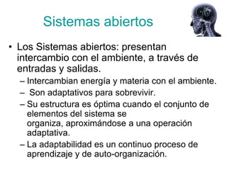 Sistemas abiertos
• Los Sistemas abiertos: presentan
  intercambio con el ambiente, a través de
  entradas y salidas.
  – Intercambian energía y materia con el ambiente.
  – Son adaptativos para sobrevivir.
  – Su estructura es óptima cuando el conjunto de
    elementos del sistema se
    organiza, aproximándose a una operación
    adaptativa.
  – La adaptabilidad es un continuo proceso de
    aprendizaje y de auto-organización.
 