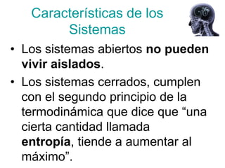 Características de los
        Sistemas
• Los sistemas abiertos no pueden
  vivir aislados.
• Los sistemas cerrados, cumplen
  con el segundo principio de la
  termodinámica que dice que “una
  cierta cantidad llamada
  entropía, tiende a aumentar al
  máximo”.
 