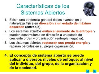 Características de los
        Sistemas Abiertos
1. Existe una tendencia general de los eventos en la
   naturaleza física en dirección a un estado de máximo
   desorden (entropía).
2. Los sistemas abiertos evitan el aumento de la entropía y
   pueden desarrollarse en dirección a un estado de
   creciente orden y organización (entropía negativa).
3. Los sistemas abiertos restauran sus propia energía y
   reparan pérdidas en su propia organización.

4. El concepto de sistema abierto se puede
   aplicar a diversos niveles de enfoque: al nivel
   del individuo, del grupo, de la organización y
   de la sociedad.
 
