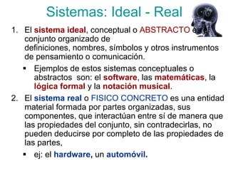 Sistemas: Ideal - Real
1. El sistema ideal, conceptual o ABSTRACTO es el
    conjunto organizado de
    definiciones, nombres, símbolos y otros instrumentos
    de pensamiento o comunicación.
    Ejemplos de estos sistemas conceptuales o
       abstractos son: el software, las matemáticas, la
       lógica formal y la notación musical.
2. El sistema real o FISICO CONCRETO es una entidad
    material formada por partes organizadas, sus
    componentes, que interactúan entre sí de manera que
    las propiedades del conjunto, sin contradecirlas, no
    pueden deducirse por completo de las propiedades de
    las partes,
    ej: el hardware, un automóvil.
 