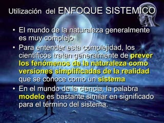 Utilización del   ENFOQUE SISTEMICO

 • El mundo de la naturaleza generalmente
   es muy complejo
 • Para entender esta complejidad, los
   científicos tratan generalmente de prever
   los fenómenos de la naturaleza como
   versiones simplificadas de la realidad
   que se conoce como un sistema
 • En el mundo de la ciencia, la palabra
   modelo es bastante similar en significado
   para el término del sistema.
 
