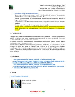 Materia: Investigación de Mercados II - G_09
Tema: Enfoque Sistémico
Alumna: Saavedra Cardenas Estephani Fernanda
3
¨LIBEREMOS BOLIVIA¨
Docente: Mgr. José Ramiro Zapata Barrientos
2.3. Los beneficios del pensamiento sistémico
Ejercer mayor influencia en nuestra propia vida, descubriendo patrones, tomando más
control sobre nuestra salud, economía, relaciones, etc.
Obtener métodos eficaces no sólo para resolver problemas, sino también para resolver el
origen de los mismos.
Terminar con la actitud de esfuerzo permanente, qué quedará reemplazada por el efecto
“palanca”
Generar razonamientos más claros y mejorar la comunicación.
Dejar de buscar culpables. La culpa no es de ninguna persona, dado que cada persona hace
lo que puede dentro del sistema en donde está presente. Lo que falla es la estructura del
sistema.5
3. CONCLUSIONES
Se puede decir que el enfoque sistémico es importante ya que nos ayuda a tomar la mejor decisión
posible en cualquier caso que se nos pueda presentar, a través de todo el conjunto de elementos
mencionados anteriormente necesarios para esto.
El enfoque sistemático, hoy en día en la administración, es tan común que casi siempre se está
utilizando, a veces inconscientemente.
La idea esencial del enfoque de sistemas radica en que la actividad de cualquier parte de una
organización afecta la actividad de cualquier otra. Entonces, en los sistemas no hay unidades
aisladas, por el contrario todas sus partes actúan con una misma orientación y satisfacen un objetivo
común... es necesario el funcionamiento correcto de las partes para el eficaz desempeño del todo
en su conjunto.
4. REFERENCIAS
1. http://teoriasistemasudo.blogspot.com/2011/07/enfoque-sistemico.html
2.https://www.ecured.cu/Enfoque_sist%C3%A9mico#:~:text=Denominado%20tambi%C3%A
9n %20como%20enfoque%20de,como%20parte%20de%20un%20todo.
3. http://teoriasistemasudo.blogspot.com/2011/07/enfoque-sistemico.html
4. http://actualidadempresa.com/enfoque-sistemico-aplicado-la-organizacion-empresarial/
5. http://www.filosofia.org/enc/ros/enf.htm
5. VIDEOS
• https://youtu.be/rAEZ6EUt0pk
 