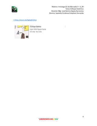 Materia: Investigación de Mercados II - G_09
Tema: Enfoque Sistémico
Alumna: Saavedra Cardenas Estephani Fernanda
4
¨LIBEREMOS BOLIVIA¨
Docente: Mgr. José Ramiro Zapata Barrientos
• https://youtu.be/GgkqsB-GlLw
 