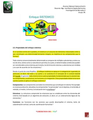 Alumna:Mamani CabreraEmelin
Docente:Mgr. José RamiroZapata Barrientos
Investigaciónde MercadosII
Grupo: 09
“LIBEREMOS BOLIVIA”
3
2.5.-Propiedades del enfoque sistémico
En el sentido estricto de la palabra, el sistema es un conjunto de elementos relacionados entre sí,
que constituyen una determinada formación integral, no implícita en los componentes que la
forman.6
Todo sistema convencionalmente determinadose compone de múltiplessubsistemas y estos a su
vezde otros,tantoscomosunaturalezalopermita,loscuales,endeterminadascondicionespueden
ser consideradoscomosistemas;porlotanto,lostérminosde sistemas ysubsistemassonrelativos
y se usan de acuerdo con las situaciones.6
Desde el punto de vista filosófico, el enfoque sistémico se apoya en la categoría de lo general y lo
particular, es decir, del todo y sus partes y se sustenta en el concepto de la unidad material
del mundo.En general, todosistematiene cuatropropiedadesfundamentalesque locaracterizan:
loscomponentes,laestructura,lasfuncionesyla integración.Estaspropiedadesdebentenerseen
cuenta cuando se aplica el enfoque sistémico.6
Componentes:Loscomponentessontodosloselementosque constituyenel sistema.Porejemplo:
enel procesodocente-educativo,loscomponentes"nopersonales"sonel objetivo,el contenido,el
método, el medio, la forma y la evaluación de la enseñanza.6
Estructura: La estructura comprende las relaciones que se establecen entre los elementos del
sistema. Está basada en un algoritmo de selección, es decir, en un ordenamiento lógico de los
elementos.6
Funciones: Las funciones son las acciones que puede desempeñar el sistema, tanto de
subordinación vertical, como de coordinación horizontal.6
 