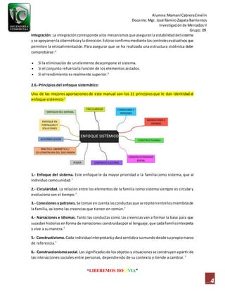 Alumna:Mamani CabreraEmelin
Docente:Mgr. José RamiroZapata Barrientos
Investigaciónde MercadosII
Grupo: 09
“LIBEREMOS BOLIVIA”
4
Integración: La integracióncorresponde alos mecanismosque aseguranla estabilidaddel sistema
y se apoyanenlacibernéticayladirección.Estose confirmamedianteloscontrolesevaluativosque
permiten la retroalimentación. Para asegurar que se ha realizado una estructura sistémica debe
comprobarse:6
 Si la eliminación de un elemento descompone el sistema.
 Si el conjunto refuerza la función de los elementos aislados.
 Si el rendimiento es realmente superior.6
2.6.-Principios del enfoque sistemático:
Una de las mejores aportaciones de este manual son los 11 principios que le dan identidad al
enfoque sistémico:7
1.- Enfoque del sistema. Este enfoque le da mayor prioridad a la familia como sistema, que al
individuo como unidad.7
2.- Circularidad. La relación entre los elementos de la familia como sistema siempre es circular y
evoluciona con el tiempo.7
3.- Conexionesypatrones.Se tomanencuentalasconductasque se repitenentrelosmiembrosde
la familia, así como las creencias que tienen en común.7
4.- Narraciones e Idiomas. Tanto las conductas como las creencias van a formar la base para que
sucedanhistorias enforma de narracionesconstruidaspor el lenguaje,que cadafamiliainterpreta
y vive a su manera.7
5.- Constructivismo.Cada individuointerpretaráydarásentidoa sumundodesde supropiomarco
de referencia.7
6.- Construccionismosocial. Los significadosde losobjetosy situacionesse construyenapartir de
las interacciones sociales entre personas, dependiendo de su contexto y tiende a cambiar.7
 