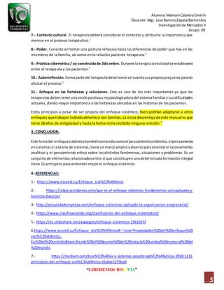 Alumna:Mamani CabreraEmelin
Docente:Mgr. José RamiroZapata Barrientos
Investigaciónde MercadosII
Grupo: 09
“LIBEREMOS BOLIVIA”
5
7.- Contexto cultural. El terapeuta deberá considerar el contexto y atribuirle la importancia que
merece en el proceso terapéutico.7
8.- Poder. Consiste en tomar una postura reflexiva hacia las diferencias de poder que hay en los
miembros de la familia, así como en la relación paciente-terapeuta.7
9.- Práctica cibernética/ co-construidade 2do orden. Durante la terapialarealidadse establecerá
entre el terapeuta y los pacientes.7
10.- Autorreflexión. Comoparte del terapeutadebetomarencuentasuspropiosprejuiciosparano
afectar el proceso.7
11.- Enfoque en las fortalezas y soluciones. Este es uno de los más importantes ya que los
terapeutasdebentenerunavisiónpositivaynopatologizadoradel sistemafamiliarysusdificultades
actuales, dando mayor importancia a las fortalezas ubicadas en las historias de los pacientes.
Estos principios a pesar de ser propios del enfoque sistémico, bien podrían adaptarse a otros
enfoques que trabajenindividualmente o con familias. La única desventaja de este manual es que
tiene 18 años de antigüedad y hasta la fecha no ha recibido ninguna revisión.7
3.-CONCLUSION:
Este temadel enfoquesistémico tambiénconocidocomoelpensamientosistémico,elpensamiento
ensistemas o lateoría de sistemas,tiene unmarcoamplioydiversoparaorientarel razonamiento
analítico y el pensamiento crítico sobre los distintos fenómenos, situaciones y problemas. Es un
conjuntode elementosrelacionadosentre sí que constituyenunadeterminadaformaciónintegral
tiene 11 principios para entender mejor el enfoque sistémico.
4.-REFERENCIAS:
1.- https://www.ecured.cu/Enfoque_sist%C3%A9mico
2.- https://cctpq.wordpress.com/que-es-el-enfoque-sistemico-fundamentos-conceptuales-y-
teoricos-basicos/
3.- http://actualidadempresa.com/enfoque-sistemico-aplicado-la-organizacion-empresarial/
4.- https://www.clasificacionde.org/clasificacion-del-enfoque-sistematico/
5.- https://es.slideshare.net/argargon/enfoque-sistemico-15610377
6.https://www.ecured.cu/Enfoque_sist%C3%A9mico#:~:text=Propiedades%20del%20enfoque%20
sist%C3%A9mico,-
En%20el%20sentido&text=Desde%20el%20punto%20de%20vista,la%20unidad%20material%20del
%20mundo.
7.- https://medium.com/teor%C3%ADas-y-sistemas-psicoterap%C3%A9uticos-2018-1/11-
principios-del-enfoque-sist%C3%A9mico-bbabe1375bad
 