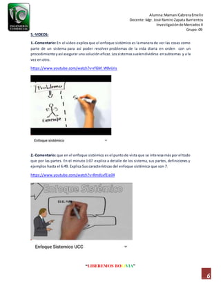 Alumna:Mamani CabreraEmelin
Docente:Mgr. José RamiroZapata Barrientos
Investigaciónde MercadosII
Grupo: 09
“LIBEREMOS BOLIVIA”
6
5.-VIDEOS:
1.-Comentario: En el video explica que el enfoque sistémico es la manera de ver las cosas como
parte de un sistema para así poder resolver problemas de la vida diaria en orden con un
procedimientoyasí asegurar una solución eficaz.Los sistemassuelendividirse ensubtemas y a la
vez en otro.
https://www.youtube.com/watch?v=rfGM_W0vUns
2.-Comentario: que en el enfoque sistémico es el punto de vista que se interesa más por el todo
que por las partes. En el minuto 1:07 explica a detalle de los sistema, sus partes, definiciones y
ejemplos hasta el 6:49. Explica Sus características del enfoque sistémico que son 7.
https://www.youtube.com/watch?v=RmdLvfEie04
 