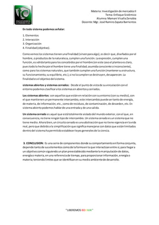 Materia: Investigaciónde mercadosII
Tema:Enfoque Sistémico
Alumna:Mamani VisallaZenobia
Docente:Mgr. José RamiroZapata Barrientos
‘’LIBEREMOS BOLIVIA’’
En todo sistema podemosseñalar:
1. Elementos
2. Interacción
3. Organización
4. Finalidad(objetivo).
Comovemoslossistemastienenunafinalidad(sirvenparaalgo),esdecir que, diseñadosporel
hombre,oproductosde lanaturaleza,cumplenunafunción.Laexpresión,cumplenuna
función,esválidatantopara losconcebidosporel hombre (eneste casoel planteoesclaro,
puestodolo hechoporel hombre tiene unafinalidad;asumidaconsciente oinconsciente),
como para lossistemasnaturales,que tambiéncumplenunafunción(mantenersuestructura,
su funcionamiento,suequilibrio, etc.),si nolacumplense destruyen,desaparecen.La
finalidadesel objetivodelsistema.
sistemasabiertos y sistemascerrados: Desde el puntode vistade suvinculaciónconel
entornopodemosclasificaralossistemasenabiertosycerrados.
Los sistemasabiertos: sonaquellosque estánenrelaciónconsuentorno(consu medio),con
el que mantienenunpermanente intercambio,este intercambiopuedesertantode energía,
de materia,de información,etc.,comode residuos,de contaminación,de desorden,etc.En
sistemaabiertopodemoshablarde unaentraday de una salida.
Un sistemacerrado es aquel que estátotalmente aisladodel mundoexterior,conel que,en
consecuencia,notiene ningúntipode intercambio.Unsistemacenadoesunsistemaque no
tiene medio.Ahorabien,uncircuitocenadoesunaabstracciónque no tiene vigenciaenlavida
real,peroque debidoala simplificaciónque significamanejarse condatosque estánlimitados
dentrodel sistemahapermitidoestablecerleyesgeneralesde la ciencia.
3. CONCLUSION: Es una serie de componentesdonde sucomportamientoenformaconjunta,
depende tantode suselementoscomode laformaenla que interactúanentre sí,para llegara
un objetivocomúnsiguiendounplanpreestablecidomediantelamanipulaciónde datos,
energíao materia,enuna referenciade tiempo,paraproporcionarinformación,energíao
materia;teniendolimitesque se identificanensumedioambientede desarrollo.
 