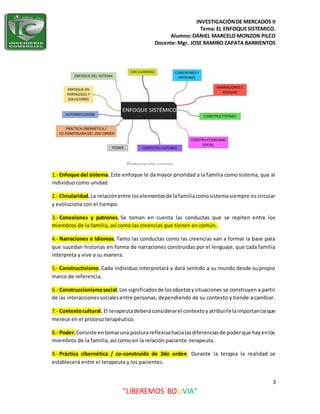 INVESTIGACIÓNDE MERCADOS II
Tema: EL ENFOQUESISTEMICO.
Alumno:DANIEL MARCELO MONZON PILCO
Docente:Mgr. JOSE RAMIRO ZAPATA BARRIENTOS
3
“LIBEREMOS BOLIVIA”
1.- Enfoque del sistema. Este enfoque le da mayor prioridad a la familia como sistema, que al
individuo como unidad.
2.- Circularidad.La relaciónentre loselementosde lafamiliacomosistema siempre es circular
y evoluciona con el tiempo.
3.- Conexiones y patrones. Se toman en cuenta las conductas que se repiten entre los
miembros de la familia, así como las creencias que tienen en común.
4.- Narraciones e Idiomas. Tanto las conductas como las creencias van a formar la base para
que sucedan historias en forma de narraciones construidas por el lenguaje, que cada familia
interpreta y vive a su manera.
5.- Constructivismo. Cada individuo interpretará y dará sentido a su mundo desde su propio
marco de referencia.
6.- Construccionismosocial.Los significadosde losobjetosysituaciones se construyen a partir
de las interaccionessocialesentre personas, dependiendo de su contexto y tiende a cambiar.
7.- Contextocultural. El terapeutadeberáconsiderarel contextoyatribuirlelaimportanciaque
merece en el proceso terapéutico.
8.- Poder.Consiste entomaruna posturareflexivahacialasdiferenciasde poderque hayenlos
miembros de la familia, así como en la relación paciente-terapeuta.
9.- Práctica cibernética / co-construida de 2do orden. Durante la terapia la realidad se
establecerá entre el terapeuta y los pacientes.
 
