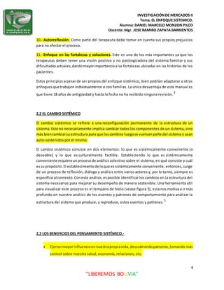 INVESTIGACIÓNDE MERCADOS II
Tema: EL ENFOQUESISTEMICO.
Alumno:DANIEL MARCELO MONZON PILCO
Docente:Mgr. JOSE RAMIRO ZAPATA BARRIENTOS
4
“LIBEREMOS BOLIVIA”
10.- Autorreflexión. Como parte del terapeuta debe tomar en cuenta sus propios prejuicios
para no afectar el proceso.
11.- Enfoque en las fortalezas y soluciones. Este es uno de los más importantes ya que los
terapeutas deben tener una visión positiva y no patologizadora del sistema familiar y sus
dificultadesactuales,dandomayorimportanciaalas fortalezas ubicadas en las historias de los
pacientes.
Estos principios a pesar de ser propios del enfoque sistémico, bien podrían adaptarse a otros
enfoquesque trabajenindividualmente o con familias. La única desventaja de este manual es
que tiene 18 años de antigüedad y hasta la fecha no ha recibido ninguna revisión.4
2.2 EL CAMBIO SISTÉMICO
El cambio sistémico se refiere a una reconfiguración permanente de la estructura de un
sistema.Estono necesariamente implica cambiar todos los componentes de un sistema, sino
más biencambiarsuestructura para que loscambios luegose vuelvanparte del sistema y sean
auto-sostenidos por el mismo.
El cambio sistémico consiste en dos elementos: lo que es sistémicamente conveniente (o
deseable) y lo que es culturalmente factible. Estableciendo lo que es sistémicamente
convenienterequiereunprocesode análisiscolectivo sobre el sistema, en qué consiste y cuál
essu propósito.El establecimientode loque essistémicamente conveniente, entonces, surge
de un proceso de reflexión, diálogo y análisis entre varios actores y, por lo tanto, siempre es
específicoal contexto.Coneste análisis,esposible identificar los cambios en la estructura del
sistema necesarios para mejorar su desempeño de manera sostenible. Una herramienta útil
para visualizar este proceso es el tempano de hielo (véase figura 5), esta nos motiva a ir más
profundo en nuestro análisis de los eventos y patrones de comportamiento para analizar la
estructura del sistema que produce, y reproduce, estos eventos y patrones.5
2.2 LOS BENEFICIOS DEL PENSAMIENTO SISTÉMICO.-
 Ejercermayor influenciaennuestrapropiavida,descubriendopatrones,tomando más
control sobre nuestra salud, economía, relaciones, etc.
 