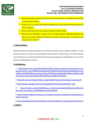 INVESTIGACIÓNDE MERCADOS II
Tema: EL ENFOQUESISTEMICO.
Alumno:DANIEL MARCELO MONZON PILCO
Docente:Mgr. JOSE RAMIRO ZAPATA BARRIENTOS
5
“LIBEREMOS BOLIVIA”
 Obtenermétodoseficacesnosólopararesolverproblemas,sinotambiénpararesolver
el origen de los mismos.
 Terminar con la actitud de esfuerzo permanente, qué quedará reemplazada por el
efecto “palanca”
 Generar razonamientos más claros y mejorar la comunicación.
 Dejarde buscarculpables.La culpa no es de ninguna persona, dado que cada persona
hace lo que puede dentro del sistema en donde está presente. Lo que falla es la
estructura del sistema.6
3. CONCLUSIONES.-
Desde el punto de vista de la ingeniería, el enfoque sistémico, como "software mental", es muy
útil para percibir la riqueza y la complejidad de los diseños y los desarrollos y, al mismo tiempo,
nos proporciona una serie de herramientas básicas para tratar esa complejidad y crear nuestra
propia metodología de sistemas.
4. REFERENCIAS.-
1. https://www.incae.edu/es/blog/2017/01/26/el-enfoque-sistemico-y-sistematico-en-un-
proyecto.html#:~:text=El%20enfoque%20sistem%C3%A1tico%20representa%20la%20secuenci
a%20lineal%20de%20acontecimientos.&text=El%20enfoque%20sist%C3%A9mico%20tiene%20
como,interrelacionados%20con%20un%20objetivo%20com%C3%BAn.
2. http://dit.upm.es/~fsaez/intl/libro_complejidad/6-historia-del-enfoque-sistemico.pdf
3. https://www.mapa.gob.es/ministerio/pags/biblioteca/fondo/pdf/18252_7.pdf
4. https://medium.com/teor%C3%ADas-y-sistemas-psicoterap%C3%A9uticos-2018-1/11-
principios-del-enfoque-sist%C3%A9mico-bbabe1375bad
5. https://cctpq.wordpress.com/que-es-el-enfoque-sistemico-fundamentos-conceptuales-y-
teoricos-basicos/
6. http://actualidadempresa.com/enfoque-sistemico-aplicado-la-organizacion-empresarial/
5. VIDEOS.-
 