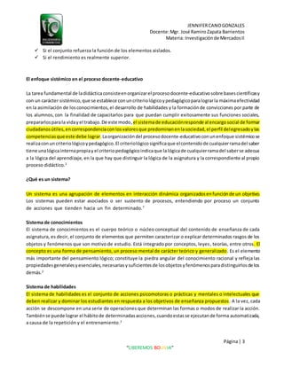 JENNIFERCANOGONZALES
Docente:Mgr. José Ramiro Zapata Barrientos
Materia: Investigaciónde MercadosII
Página| 3
“LIBEREMOS BOLIVIA”
 Si el conjunto refuerza la función de los elementos aislados.
 Si el rendimiento es realmente superior.
El enfoque sistémico en el proceso docente-educativo
La tarea fundamental de ladidácticaconsisteenorganizarel procesodocente-educativosobre basescientíficasy
con un carácter sistémico,que se establece conuncriteriológicoypedagógicoparalograrla máximaefectividad
en la asimilación de losconocimientos,el desarrollo de habilidades y la formaciónde convicciones por parte de
los alumnos, con la finalidad de capacitarlos para que puedan cumplir exitosamente sus funciones sociales,
prepararlosparala vidayel trabajo.De este modo,el sistemade educaciónresponde al encargosocial de formar
ciudadanosútiles,encorrespondenciaconlosvaloresque predominanenlasociedad,el perfil delegresadoylas
competenciasque este debe lograr.Laorganizacióndel procesodocente-educativoconunenfoque sistémicose
realizaconuncriteriológicoypedagógico.El criteriológicosignificaque elcontenidode cualquierramadel saber
tiene unalógicainternapropiayel criteriopedagógicoindicaque lalógicade cualquierramadel saberse adecua
a la lógica del aprendizaje, en la que hay que distinguir la lógica de la asignatura y la correspondiente al propio
proceso didáctico.2
¿Qué es un sistema?
Un sistema es una agrupación de elementos en interacción dinámica organizadosenfunciónde un objetivo.
Los sistemas pueden estar asociados o ser sustento de procesos, entendiendo por proceso un conjunto
de acciones que tienden hacia un fin determinado.7
Sistema de conocimientos
El sistema de conocimientos es el cuerpo teórico o núcleo conceptual del contenido de enseñanza de cada
asignatura, es decir, el conjunto de elementos que permiten caracterizar o explicar determinados rasgos de los
objetos y fenómenos que son motivo de estudio. Está integrado por conceptos, leyes, teorías, entre otros. El
concepto es una forma de pensamiento, un proceso mental de carácter teórico y generalizado. Es el elemento
más importante del pensamiento lógico; constituye la piedra angular del conocimiento racional y refleja las
propiedadesgeneralesyesenciales,necesariasysuficientesde losobjetosyfenómenosparadistinguirlosde los
demás.2
Sistema de habilidades
El sistema de habilidades es el conjunto de acciones psicomotoras o prácticas y mentales o intelectuales que
deben realizar y dominar los estudiantes en respuesta a los objetivos de enseñanza propuestos. A la vez, cada
acción se descompone en una serie de operaciones que determinan las formas o modos de realizar la acción.
Tambiénse puede lograr el hábitode determinadasacciones,cuandoestasse ejecutande forma automatizada,
a causa de la repetición y el entrenamiento.2
 