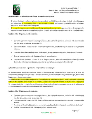 JENNIFERCANOGONZALES
Docente:Mgr. José Ramiro Zapata Barrientos
Materia: Investigaciónde MercadosII
Página| 4
“LIBEREMOS BOLIVIA”
Las dificultades en la implementación del pensamiento sistémico
- El primerobstáculoesal serrelativamente nuevo,dadoque históricamenteestuvolimitado acientíficos,pero
por sobre todo, el sistemaeducativo,estancomplejoyestable,que loque lasociedaddescubre,le llevaala
educación muchísimo tiempo incorporar.
- El pensamientosistémiconoactúa segúnla lógicaclásicade comprensión,que consisteendescomponerlos
sucesosenparte,analizarlosparaluegounirlos.Esdecir,se estudian laspartes,perono se estudia el todo.4
Los beneficios del pensamiento sistémico
 Ejercer mayor influencia en nuestra propia vida, descubriendo patrones, tomando más control sobre
nuestra salud, economía, relaciones, etc.
 Obtener métodos eficacesno sólo para resolver problemas, sinotambiénpara resolver el origende los
mismos.
 Terminar con la actitud de esfuerzo permanente, qué quedará reemplazada por el efecto “palanca”
 Generar razonamientos más claros y mejorar la comunicación.
 Dejarde buscarculpables.Laculpano esde ningunapersona,dadoque cadapersonahace lo que puede
dentro del sistema en donde está presente. Lo que falla es la estructura del sistema.4
Aplicación sistémica en la organización empresarial y su estrategia
El pensamiento o enfoque estratégico, implica comprender en primer lugar el contexto en el que nos
encontramos;ensegundolugar,saberadónde queremosir,tenervisiónde futuro;y entercerlugar,definircómo
llegaremos a dónde queremos ir.
Así, el enfoque sistémico y estratégico busca comprender de manera más precisa cómo funciona la totalidad y
cada una de laspartesrelacionadasde unsistema,ylosefectosque producenenel corto,medianoylargoplazo.
Un enfoque sistémicoyestratégicocombinadopermite encontrarlospuntosde apalancamientode cadasistema
y estimar su evolución en términos de desarrollo organizacional.4
Los beneficios del pensamiento sistémico
 Ejercer mayor influencia en nuestra propia vida, descubriendo patrones, tomando más control sobre
nuestra salud, economía, relaciones, etc.
 Obtener métodos eficacesno sólo para resolver problemas, sinotambiénpara resolver el origende los
mismos.
 Terminar con la actitud de esfuerzo permanente, qué quedará reemplazada por el efecto “palanca”
 Generar razonamientos más claros y mejorar la comunicación.
 