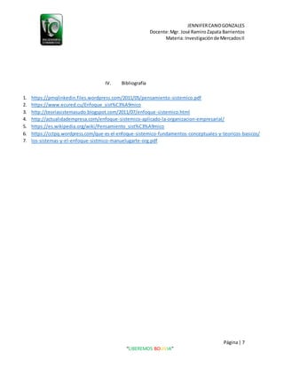JENNIFERCANOGONZALES
Docente:Mgr. José Ramiro Zapata Barrientos
Materia: Investigaciónde MercadosII
Página| 7
“LIBEREMOS BOLIVIA”
IV. Bibliografía
1. https://pmqlinkedin.files.wordpress.com/2011/05/pensamiento-sistemico.pdf
2. https://www.ecured.cu/Enfoque_sist%C3%A9mico
3. http://teoriasistemasudo.blogspot.com/2011/07/enfoque-sistemico.html
4. http://actualidadempresa.com/enfoque-sistemico-aplicado-la-organizacion-empresarial/
5. https://es.wikipedia.org/wiki/Pensamiento_sist%C3%A9mico
6. https://cctpq.wordpress.com/que-es-el-enfoque-sistemico-fundamentos-conceptuales-y-teoricos-basicos/
7. los-sistemas-y-el-enfoque-sistmico-manuelugarte-org.pdf
 