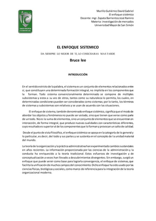 MurilloGutiérrezDavidGabriel
El enfoque sistémico
Docente:mgr.Zapata BarrientosJosé Ramiro
Materia: investigaciónde mercados
UniversidadMayorde San Simón
EL ENFOQUE SISTEMICO
DA SIEMPRE LO MEJOR DE TI, LO COSECHARAS MAS TARDE
Bruce lee
INTRODUCCIÓN
En el sentidoestrictode lapalabra,el sistemaesun conjuntode elementosrelacionadosentre
sí, que constituyen una determinada formaciónintegral, no implícita en los componentesque
la forman. Todo sistema convencionalmente determinado se compone de múltiples
subsistemas y estos a su vez de otros, tantos como su naturaleza lo permita, los cuales, en
determinadas condicionespueden ser considerados como sistemas; por lo tanto, los términos
de sistemas y subsistemas son relativos y se usan de acuerdo con las situaciones.
El enfoque de sistema,tambiéndenominadoenfoque sistémico,significaque el modode
abordar los objetos y fenómenosno puede ser aislado, sinoque tienen que verse como parte
de untodo. Noes la suma de elementos,sinounconjuntode elementosque se encuentranen
interacción, de forma integral, que produce nuevas cualidades con características diferentes,
cuyoresultadoes superioral de loscomponentesque loformanyprovocanunsaltode calidad.
Desde el puntode vistafilosófico,el enfoquesistémicose apoyaenlacategoría de lo general y
lo particular, es decir, del todo y sus partes y se sustenta en el concepto de la unidadmaterial
del mundo.
La teoríade laorganizaciónylaprácticaadministrativahanexperimentadocambiossustanciales
en años recientes. La información proporcionada por las ciencias de la administración y la
conducta ha enriquecido a la teoría tradicional. Estos esfuerzos de investigación y de
conceptualización a veces han llevado a descubrimientos divergentes. Sin embargo, surgióun
enfoque que puede servir como base para lograrla convergencia, el enfoque de sistemas,que
facilitalaunificaciónde muchoscamposdel conocimiento.Dichoenfoque hasidousadoporlas
cienciasfísicas,biológicasysociales,comomarco de referenciapara la integraciónde la teoría
organizacional moderna.
 