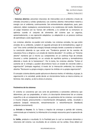 CalleZurita Deysi
Mgr. José Ramiro Zapata
Materia: Producción II
RECUPEREMOS BOLIVIA
- Sistemas abiertos: presentan relaciones de intercambio con el ambiente a través de
entradas (insumos) y salidas (productos). Los sistemas abiertos intercambian materia y
energía con el ambiente, continuamente. Son eminentemente adaptativos, pues, para
sobrevivir, deben readaptarse constantemente a las condiciones del medio. Mantienen
un juego recíproco con las fuerzas del ambiente, y la calidad de su estructura se
optimiza cuando el conjunto de elementos del sistema que se organiza,
aproximadamente, a una operación adaptativa. La adaptación es un proceso continuo
de aprendizaje y auto organización.
Los sistemas abiertos no pueden vivir aislados. Los sistemas cerrados, los que están
aislados de su ambiente, cumplen el segundo principio de la termodinámica, según el
cual “Una cierta cantidad (de energía) llamada entropía tiende a aumentar al máximo”.
La conclusión obtenida es que existe una “Tendencia general de los eventos de
naturaleza física a dirigirse a un estado de máximo desorden”. En cambio, un “Sistema
abierto” mantiene por sí mismo sus componentes en un continuo flujo de entrada
(insumo) y salida (producto), en un estado de equilibrio químico y termodinámico
obtenido a través de la homeostasis”. Por lo tanto, los sistemas abiertos “Evitan el
aumento de la entropía y pueden desarrollarse hacia un estado de creciente orden y
organización” (entropía negativa). A través de la interacción ambiental, los sistemas
abiertos “Restauran su propia energía y reparan las érdidas en su propia organización”.
El concepto sistema abierto puede aplicarse en diversos niveles: el individuo, el grupo, la
organización o la sociedad, yendo desde un microsistema hasta un macro-sistema; en
términos más amplios, va de la célula al universo.
Parámetros de los sistemas
El sistema se caracteriza por una serie de parámetros o constantes arbitrarias que
determinan, por sus propiedades, el valor y la descripción dimensional de un sistema
específico o de un componente del mismo. Los parámetros de los sistemas: son entrada
o insumo (imput), procesamiento o transformación (throughput), salida, resultado o
producto (output) retroacción, retroalimentación o retroinformación (feedback)
ambiente (environment):
a. Entrada o insumo: Es la fuerza o impulso de arranque o partida del sistema,
suministrada por el material, la información o la energía necesarios para la operación de
éste.
b. Salida, producto o resultado: Es la finalidad para la cual se reunieron elementos y
relaciones del sistema. Los resultados de un sistema son las salidas. Éstas deben ser
 