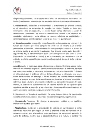 CalleZurita Deysi
Mgr. José Ramiro Zapata
Materia: Producción II
RECUPEREMOS BOLIVIA
congruentes (coherentes) con el objeto del sistema. Los resultados de los sistemas son
finales (concluyentes), mientras que los resultados de los subsistemas son intermedios.
c. Procesamiento, procesador o transformador: Es el fenómeno que produce cambios;
es el mecanismo de conversión de entradas en salidas. Cuando se tiene poca
información sobre el procesador, se pueden hacer ciertas inferencias a partir de
observaciones controladas: se controlan determinados insumos y se observan los
resultados subsiguientes hasta obtener un número suficiente de posibilidades y
combinaciones que permitan concluir sobre lo que hacer y lo que no hacer.
d. Retroalimentación, retroacción, retroinformación o alimentación de retorno: Es la
función del sistema que busca comparar la salida con un incierto o un estándar
previamente establecido. La retroalimentación tiene por objeto controlar el estado de
un sistema sujeto a un monitor (monitoreo). Este término implica guía, dirección y
seguimiento. Así, la retroalimentación es un subsistema planeado para sentir la salida
(registrando su intensidad o calidad) y, en consecuencia, para compararla con un
estándar o criterio preestablecido, manteniéndola controlada dentro de dicho estándar
o criterio.
e. Ambiente: Es el medio que rodea externamente al sistema. El sistema abierto recibe
entradas del ambiente, las procesa y efectúa nuevas salidas hacia el ambiente, de modo
que existe, entre ambos, – sistemas y ambiente– una constante interacción. El sistema
es influenciado por el ambiente a través de las entradas, y lo influencia, a su vez, a
través de las salidas. Sin embargo, la misma influencia del sistema sobre el ambiente
regresa al sistema a través de la retroalimentación. Para que el sistema sea viable y
sobreviva, debe adaptarse al ambiente mediante una constante interacción. De esta
manera, la viabilidad o supervivencia de un sistema depende de su capacidad para
adaptarse, cambiar y responder a las exigencias y demandas del ambiente externo, el
cual le sirve como fuente de energía, material e información.
f. Homeostasis o “Estado de equilibrio”. En tanto sistema abierto, la organización
necesita conciliar dos procesos opuestos e imprescindibles para su supervivencia:
- Homeostasis. Tendencia del sistema a permanecer estático o en equilibrio,
manteniendo su statu quo interno.
- Adaptabilidad. Cambio en la organización del sistema, en su interacción o en los
estándares necesarios para lograr un nuevo y diferente estado de equilibrio con el
ambiente externo, pero alterando su statu quo interno. La homeostasis garantiza la
rutina del sistema, mientras que la adaptabilidad lleva a la ruptura, al cambio y la
 
