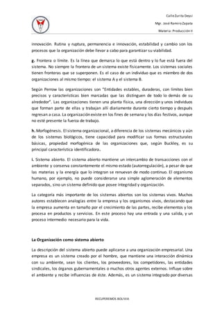 CalleZurita Deysi
Mgr. José Ramiro Zapata
Materia: Producción II
RECUPEREMOS BOLIVIA
innovación. Rutina y ruptura, permanencia e innovación, estabilidad y cambio son los
procesos que la organización debe llevar a cabo para garantizar su viabilidad.
g. Frontera o límite. Es la línea que demarca lo que está dentro y lo fue está fuera del
sistema. No siempre la frontera de un sistema existe físicamente. Los sistemas sociales
tienen fronteras que se superponen. Es el caso de un individuo que es miembro de dos
organizaciones al mismo tiempo: el sistema A y el sistema B.
Según Perrow las organizaciones son “Entidades estables, duraderas, con límites bien
precisos y características bien marcadas que las distinguen de todo lo demás de su
alrededor”. Las organizaciones tienen una planta física, una dirección y unos individuos
que forman parte de ellas y trabajan allí diariamente durante cierto tiempo y después
regresan a casa. La organización existe en los fines de semana y los días festivos, aunque
no esté presente la fuerza de trabajo.
h. Morfogénesis. El sistema organizacional, a diferencia de los sistemas mecánicos y aún
de los sistemas biológicos, tiene capacidad para modificar sus formas estructurales
básicas, propiedad morfogénica de las organizaciones que, según Buckley, es su
principal característica identificadora.
i. Sistema abierto. El sistema abierto mantiene un intercambio de transacciones con el
ambiente y conserva constantemente el mismo estado (autorregulación), a pesar de que
las materias y la energía que lo integran se renuevan de modo continuo. El organismo
humano, por ejemplo, no puede considerarse una simple aglomeración de elementos
separados, sino un sistema definido que posee integridad y organización.
La categoría más importante de los sistemas abiertos son los sistemas vivos. Muchos
autores establecen analogías entre la empresa y los organismos vivos, destacando que
la empresa aumenta en tamaño por el crecimiento de las partes, recibe elementos y los
procesa en productos y servicios. En este proceso hay una entrada y una salida, y un
proceso intermedio necesario para la vida.
La Organización como sistema abierto
La descripción del sistema abierto puede aplicarse a una organización empresarial. Una
empresa es un sistema creado por el hombre, que mantiene una interacción dinámica
con su ambiente, sean los clientes, los proveedores, los competidores, las entidades
sindicales, los órganos gubernamentales o muchos otros agentes externos. Influye sobre
el ambiente y recibe influencias de éste. Además, es un sistema integrado por diversas
 