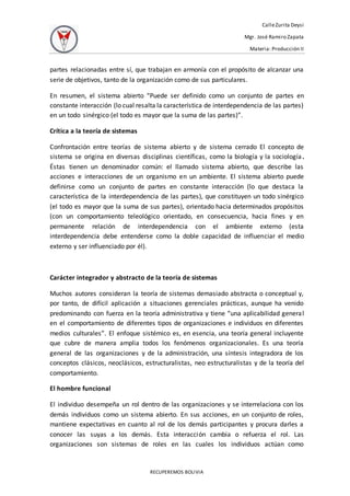 CalleZurita Deysi
Mgr. José Ramiro Zapata
Materia: Producción II
RECUPEREMOS BOLIVIA
partes relacionadas entre sí, que trabajan en armonía con el propósito de alcanzar una
serie de objetivos, tanto de la organización como de sus particulares.
En resumen, el sistema abierto “Puede ser definido como un conjunto de partes en
constante interacción (lo cual resalta la característica de interdependencia de las partes)
en un todo sinérgico (el todo es mayor que la suma de las partes)”.
Crítica a la teoría de sistemas
Confrontación entre teorías de sistema abierto y de sistema cerrado El concepto de
sistema se origina en diversas disciplinas científicas, como la biología y la sociología.
Éstas tienen un denominador común: el llamado sistema abierto, que describe las
acciones e interacciones de un organismo en un ambiente. El sistema abierto puede
definirse como un conjunto de partes en constante interacción (lo que destaca la
característica de la interdependencia de las partes), que constituyen un todo sinérgico
(el todo es mayor que la suma de sus partes), orientado hacia determinados propósitos
(con un comportamiento teleológico orientado, en consecuencia, hacia fines y en
permanente relación de interdependencia con el ambiente externo (esta
interdependencia debe entenderse como la doble capacidad de influenciar el medio
externo y ser influenciado por él).
Carácter integrador y abstracto de la teoría de sistemas
Muchos autores consideran la teoría de sistemas demasiado abstracta o conceptual y,
por tanto, de difícil aplicación a situaciones gerenciales prácticas, aunque ha venido
predominando con fuerza en la teoría administrativa y tiene “una aplicabilidad general
en el comportamiento de diferentes tipos de organizaciones e individuos en diferentes
medios culturales”. El enfoque sistémico es, en esencia, una teoría general incluyente
que cubre de manera amplia todos los fenómenos organizacionales. Es una teoría
general de las organizaciones y de la administración, una síntesis integradora de los
conceptos clásicos, neoclásicos, estructuralistas, neo estructuralistas y de la teoría del
comportamiento.
El hombre funcional
El individuo desempeña un rol dentro de las organizaciones y se interrelaciona con los
demás individuos como un sistema abierto. En sus acciones, en un conjunto de roles,
mantiene expectativas en cuanto al rol de los demás participantes y procura darles a
conocer las suyas a los demás. Esta interacción cambia o refuerza el rol. Las
organizaciones son sistemas de roles en las cuales los individuos actúan como
 