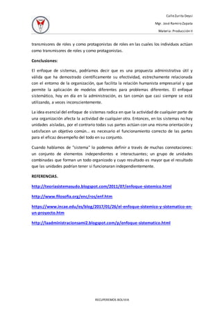 CalleZurita Deysi
Mgr. José Ramiro Zapata
Materia: Producción II
RECUPEREMOS BOLIVIA
transmisores de roles y como protagonistas de roles en las cuales los individuos actúan
como transmisores de roles y como protagonistas.
Conclusiones:
El enfoque de sistemas, podríamos decir que es una propuesta administrativa útil y
válida que ha demostrado científicamente su efectividad, estrechamente relacionada
con el entorno de la organización, que facilita la relación humanista empresarial y que
permite la aplicación de modelos diferentes para problemas diferentes. El enfoque
sistemático, hoy en día en la administración, es tan común que casi siempre se está
utilizando, a veces inconscientemente.
La idea esencial del enfoque de sistemas radica en que la actividad de cualquier parte de
una organización afecta la actividad de cualquier otra. Entonces, en los sistemas no hay
unidades aisladas, por el contrario todas sus partes actúan con una misma orientación y
satisfacen un objetivo común... es necesario el funcionamiento correcto de las partes
para el eficaz desempeño del todo en su conjunto.
Cuando hablamos de "sistema" lo podemos definir a través de muchas connotaciones:
un conjunto de elementos independientes e interactuantes; un grupo de unidades
combinadas que forman un todo organizado y cuyo resultado es mayor que el resultado
que las unidades podrían tener si funcionaran independientemente.
REFERENCIAS.
http://teoriasistemasudo.blogspot.com/2011/07/enfoque-sistemico.html
http://www.filosofia.org/enc/ros/enf.htm
https://www.incae.edu/es/blog/2017/01/26/el-enfoque-sistemico-y-sistematico-en-
un-proyecto.htm
http://laadministracionsami2.blogspot.com/p/enfoque-sistematico.html
 