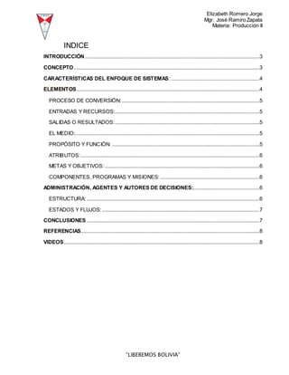 Elizabeth Romero Jorge
Mgr. José Ramiro Zapata
Materia: Producción II
“LIBEREMOS BOLIVIA”
INDICE
INTRODUCCIÓN ...........................................................................................................................3
CONCEPTO...................................................................................................................................3
CARACTERÍSTICAS DEL ENFOQUE DE SISTEMAS: ..............................................................4
ELEMENTOS.................................................................................................................................4
PROCESO DE CONVERSIÓN:.................................................................................................5
ENTRADAS Y RECURSOS:......................................................................................................5
SALIDAS O RESULTADOS:......................................................................................................5
EL MEDIO:..................................................................................................................................5
PROPÓSITO Y FUNCIÓN: ........................................................................................................5
ATRIBUTOS:..............................................................................................................................6
METAS Y OBJETIVOS: .............................................................................................................6
COMPONENTES, PROGRAMAS Y MISIONES: ......................................................................6
ADMINISTRACIÓN, AGENTES Y AUTORES DE DECISIONES:...............................................6
ESTRUCTURA:..........................................................................................................................6
ESTADOS Y FLUJOS:...............................................................................................................7
CONCLUSIONES..........................................................................................................................7
REFERENCIAS..............................................................................................................................8
VIDEOS..........................................................................................................................................8
 
