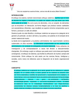 Elizabeth Romero Jorge
Mgr. José Ramiro Zapata
Materia: Producción II
“LIBEREMOS BOLIVIA”
“Una vez aceptamos nuestros límites, vamos más allá de estos (Albert Einstein)”
INTRODUCCIÓN
El enfoque de sistema, también denominado enfoque sistémico, significa que el modo
de abordar los objetos y fenómenos no puede ser aislado, sino que tienen que verse
como parte de un todo. No es la suma de elementos, sino un conjunto de elementos
que se encuentran en interacción, de forma integral, que produce nuevas cualidades
con características diferentes, cuyo resultado es superior al de los componentes que lo
forman y provocan un salto de calidad.
Desde el punto de vista filosófico, el enfoque sistémico se apoya en la categoría de lo
general y lo particular, es decir, del todo y sus partes y se sustenta en el concepto de la
unidad material del mundo.
La teoría de la organización y la práctica administrativa han experimentado cambios
sustanciales en años recientes. La información proporcionada por las ciencias de la
administración y la conducta ha enriquecido a la teoría tradicional. Estos esfuerzos de
investigación y de conceptualización a veces han llevado a descubrimientos
divergentes. Sin embargo, surgió un enfoque que puede servir como base para lograrla
convergencia, el enfoque de sistemas, que facilita la unificación de muchos campos del
conocimiento. Dicho enfoque ha sido usado por las ciencias físicas, biológicas y
sociales, como marco de referencia para la integración de la teoría organizacional
moderna.
CONCEPTO
El enfoque sistémico es la aplicación de la teoría general de los sistemas en cualquier
disciplina. En un sentido amplio, la teoría general de los sistemas se presenta como
una forma sistemática y científica de aproximación y representación de la realidad y, al
mismo tiempo, como una orientación hacia una práctica estimulante para formas de trabajo
interdisciplinarias. Además, una gama de combinación de filosofía y
de metodología general, engranada a una función de planeación y diseño. El análisis
de sistema se basa en la metodología interdisciplinaria que integra técnicas y
conocimientos de diversos campos fundamentalmente a la hora de planificar y
diseñar sistemas complejos y voluminosos que realizan funciones específicas.
 