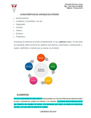 Elizabeth Romero Jorge
Mgr. José Ramiro Zapata
Materia: Producción II
“LIBEREMOS BOLIVIA”
CARACTERÍSTICASDEL ENFOQUEDESISTEMAS:
 Interdisciplinario
 Cualitativo y Cuantitativo a la vez
 Organizado
 Creativo
 Teórico
 Empírico
 Pragmático
El enfoque de sistemas se centra constantemente en sus objetivos totales. Por tal razón
es importante definir primeros los objetivos del sistema y examinarlos continuamente y,
quizás, redefinirlos a medida que se avanza en el diseño.
ELEMENTOS
son los componentes de cada sistema. Estos pueden a su vez ser sistemas por derecho propio,
es decir, subsistemas, pueden ser vivientes o no vivientes. La mayoría de los sistemas con los
que tratamos son arreglos de ambos. Los elementos que entran al sistema se denominan
entrada, y los que salen se denominan salidas.
 