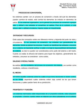 Elizabeth Romero Jorge
Mgr. José Ramiro Zapata
Materia: Producción II
“LIBEREMOS BOLIVIA”
PROCESO DE CONVERSIÓN:
los sistemas cuentan con un proceso de conversión a través del cual los elementos
pueden cambiar de estado, este cambia los elementos de entrada en elementos de
salida. En los sistemas organizados, por lo general los procesos de conversión agregan
valor y utilidad a las entradas al convertirse en salidas. Pero de lo contrario si este
reduce valor o utilidad al sistema, impone costos en impedimento.
ENTRADAS Y RECURSOS:
Entre estos dos conceptos existe una diferencia mínima y depende del punto de vista y
circunstancia. En los procesos de conversión, las entradas son generalmente los
elementos donde se aplican los recursos. Cuando se identifican las entradas y recursos
de un sistema, es importante verificar si están o no bajo la responsabilidad del diseñador
de sistema, es decir si pueden ser considerados como parte del sistema o del medio.
Cuando se evalúa la eficacia del sistema para lograr los objetivos, generalmente las
entradas y recursos se consideran como costos.
SALIDAS O RESULTADOS:
las salidas son los resultados del proceso de conversión del sistema y se cuentan como
resultados, exitosos o beneficiosos.
EL MEDIO:
son todos aquellos sistemas sobre los cuales el que toma decisiones no tienen control,
de los límites dependerá cuales sistemas entran bajo control de los que toman
decisiones y cuales quedan fuera de su jurisdicción.
PROPÓSITO Y FUNCIÓN:
Los sistemas inanimados están desprovistos de un propósito evidente, estos adquieren
un propósito o función cuando entran en relación con otros subsistemas en el contexto
 
