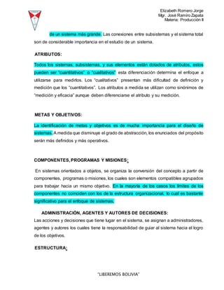 Elizabeth Romero Jorge
Mgr. José Ramiro Zapata
Materia: Producción II
“LIBEREMOS BOLIVIA”
de un sistema más grande. Las conexiones entre subsistemas y el sistema total
son de considerable importancia en el estudio de un sistema.
ATRIBUTOS:
Todos los sistemas, subsistemas, y sus elementos están dotados de atributos, estos
pueden ser “cuantitativos” o “cualitativos” esta diferenciación determina el enfoque a
utilizarse para medirlos. Los “cualitativos” presentan más dificultad de definición y
medición que los “cuantitativos”. Los atributos a medida se utilizan como sinónimos de
“medición y eficacia” aunque deben diferenciarse el atributo y su medición.
METAS Y OBJETIVOS:
La identificación de metas y objetivos es de mucha importancia para el diseño de
sistemas. A medida que disminuye el grado de abstracción, los enunciados del propósito
serán más definidos y más operativos.
COMPONENTES, PROGRAMAS Y MISIONES:
En sistemas orientados a objetos, se organiza la conversión del concepto a partir de
componentes, programas o misiones, los cuales son elementos compatibles agrupados
para trabajar hacia un mismo objetivo. En la mayoría de los casos los límites de los
componentes no coinciden con los de la estructura organizacional, lo cual es bastante
significativo para el enfoque de sistemas.
ADMINISTRACIÓN, AGENTES Y AUTORES DE DECISIONES:
Las acciones y decisiones que tiene lugar en el sistema, se asignan a administradores,
agentes y autores los cuales tiene la responsabilidad de guiar al sistema hacia el logro
de los objetivos.
ESTRUCTURA:
 