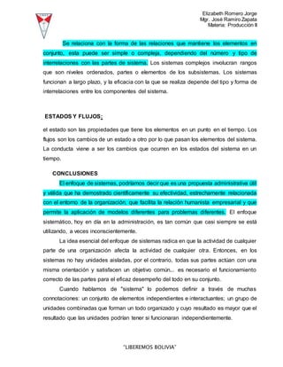 Elizabeth Romero Jorge
Mgr. José Ramiro Zapata
Materia: Producción II
“LIBEREMOS BOLIVIA”
Se relaciona con la forma de las relaciones que mantiene los elementos en
conjunto, esta puede ser simple o compleja, dependiendo del número y tipo de
interrelaciones con las partes de sistema. Los sistemas complejos involucran rangos
que son niveles ordenados, partes o elementos de los subsistemas. Los sistemas
funcionan a largo plazo, y la eficacia con la que se realiza depende del tipo y forma de
interrelaciones entre los componentes del sistema.
ESTADOS Y FLUJOS:
el estado son las propiedades que tiene los elementos en un punto en el tiempo. Los
flujos son los cambios de un estado a otro por lo que pasan los elementos del sistema.
La conducta viene a ser los cambios que ocurren en los estados del sistema en un
tiempo.
CONCLUSIONES
El enfoque de sistemas, podríamos decir que es una propuesta administrativa útil
y válida que ha demostrado científicamente su efectividad, estrechamente relacionada
con el entorno de la organización, que facilita la relación humanista empresarial y que
permite la aplicación de modelos diferentes para problemas diferentes. El enfoque
sistemático, hoy en día en la administración, es tan común que casi siempre se está
utilizando, a veces inconscientemente.
La idea esencial del enfoque de sistemas radica en que la actividad de cualquier
parte de una organización afecta la actividad de cualquier otra. Entonces, en los
sistemas no hay unidades aisladas, por el contrario, todas sus partes actúan con una
misma orientación y satisfacen un objetivo común... es necesario el funcionamiento
correcto de las partes para el eficaz desempeño del todo en su conjunto.
Cuando hablamos de "sistema" lo podemos definir a través de muchas
connotaciones: un conjunto de elementos independientes e interactuantes; un grupo de
unidades combinadas que forman un todo organizado y cuyo resultado es mayor que el
resultado que las unidades podrían tener si funcionaran independientemente.
 
